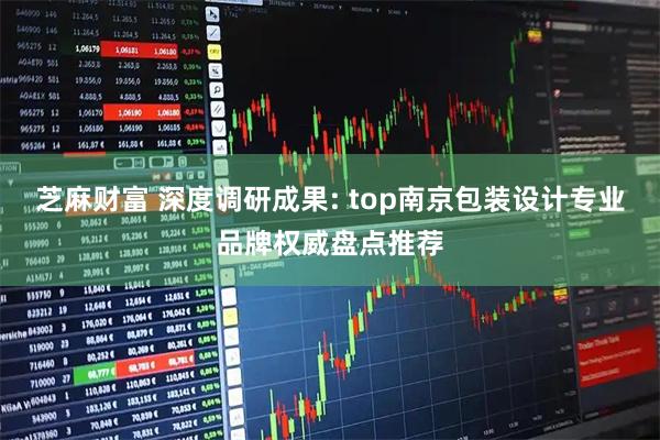 芝麻财富 深度调研成果: top南京包装设计专业品牌权威盘点推荐