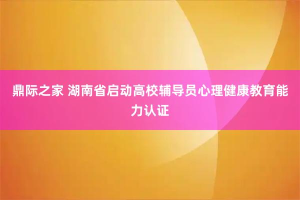 鼎际之家 湖南省启动高校辅导员心理健康教育能力认证