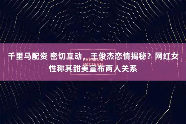 千里马配资 密切互动，王俊杰恋情揭秘？网红女性称其甜美宣布两人关系