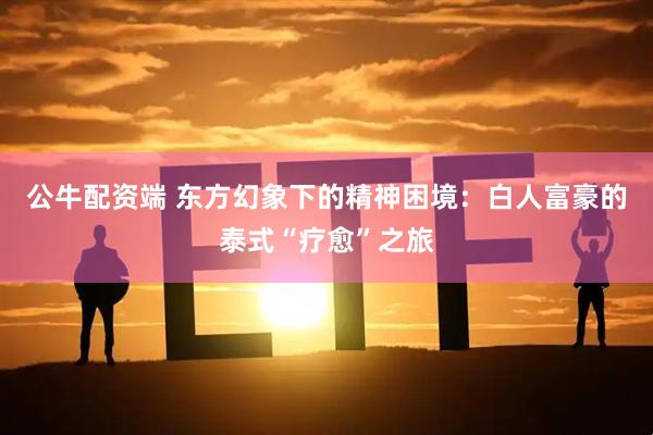 公牛配资端 东方幻象下的精神困境:白人富豪的泰式“疗愈”之旅