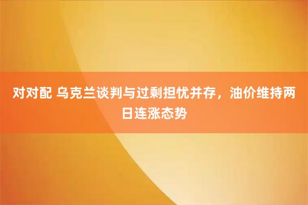 对对配 乌克兰谈判与过剩担忧并存,油价维持两日连涨态势