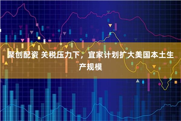聚创配资 关税压力下,宜家计划扩大美国本土生产规模