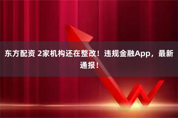 东方配资 2家机构还在整改!违规金融App,最新通报!