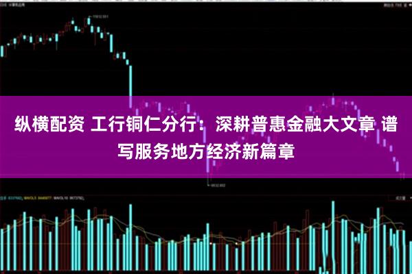 纵横配资 工行铜仁分行：深耕普惠金融大文章 谱写服务地方经济新篇章