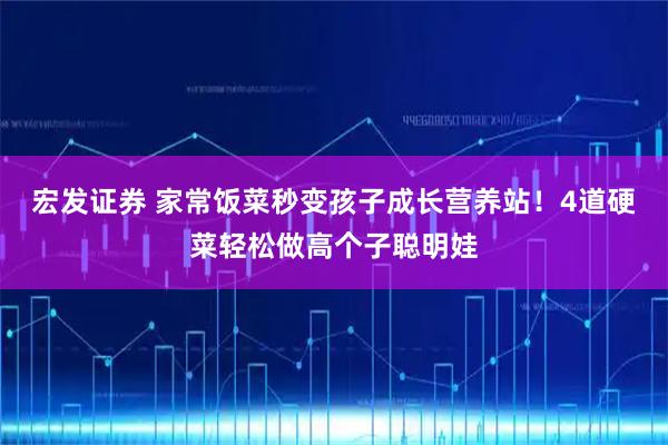 宏发证券 家常饭菜秒变孩子成长营养站！4道硬菜轻松做高个子聪明娃