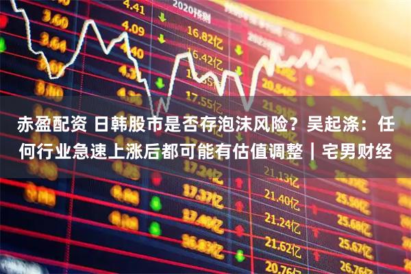 赤盈配资 日韩股市是否存泡沫风险？吴起涤：任何行业急速上涨后都可能有估值调整｜宅男财经