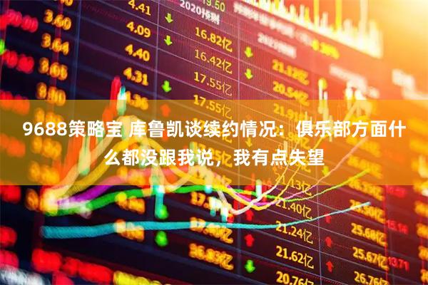 9688策略宝 库鲁凯谈续约情况：俱乐部方面什么都没跟我说，我有点失望
